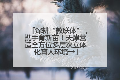 深耕“教联体”，携手育新苗！天津营造全方位多层次立体化育人环境→