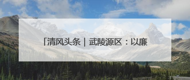 清风头条｜武陵源区：以廉洁为笔绘就乡村振兴新画卷