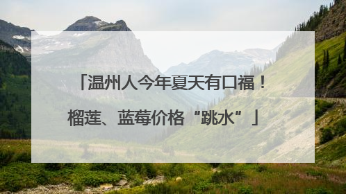 温州人今年夏天有口福！榴莲、蓝莓价格“跳水”