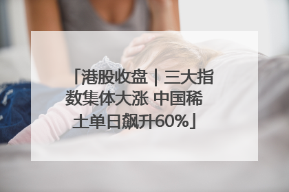 港股收盘｜三大指数集体大涨 中国稀土单日飙升60%