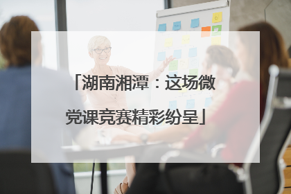 湖南湘潭：这场微党课竞赛精彩纷呈