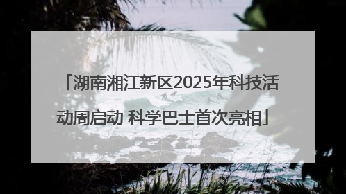 湖南湘江新区2025年科技活动周启动 科学巴士首次亮相