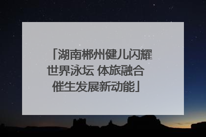 湖南郴州健儿闪耀世界泳坛 体旅融合催生发展新动能