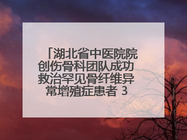 湖北省中医院院创伤骨科团队成功救治罕见骨纤维异常增殖症患者 3D打印技术助力精准矫形手术