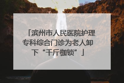 滨州市人民医院护理专科综合门诊为老人卸下“千斤枷锁”