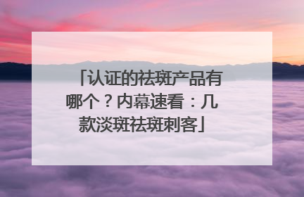 认证的祛斑产品有哪个？内幕速看：几款淡斑祛斑刺客