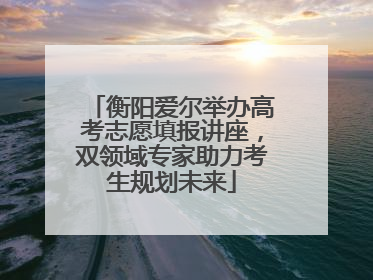 衡阳爱尔举办高考志愿填报讲座，双领域专家助力考生规划未来