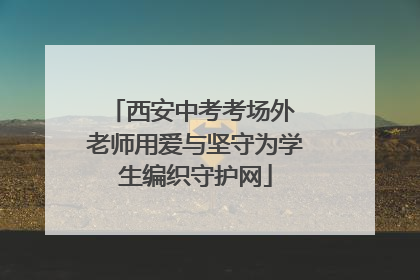 西安中考考场外 老师用爱与坚守为学生编织守护网