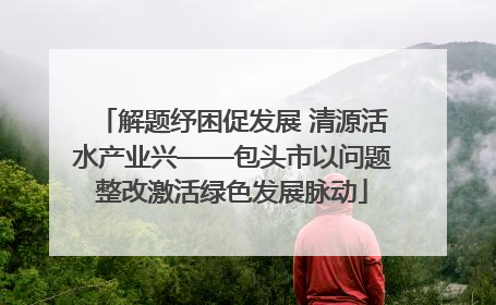 解题纾困促发展 清源活水产业兴——包头市以问题整改激活绿色发展脉动