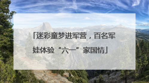 迷彩童梦进军营，百名军娃体验“六一”家国情