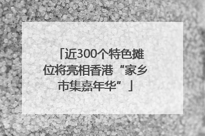 近300个特色摊位将亮相香港“家乡市集嘉年华”