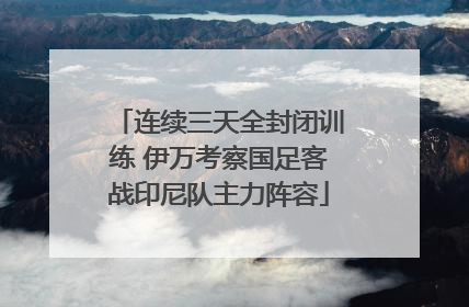 连续三天全封闭训练 伊万考察国足客战印尼队主力阵容
