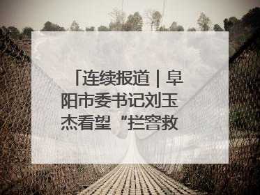 连续报道｜阜阳市委书记刘玉杰看望“拦窨救人”英勇团队