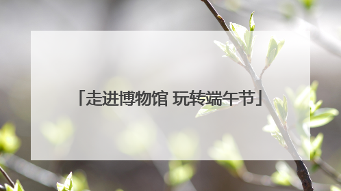 走进博物馆 玩转端午节