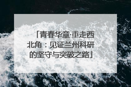 青春华章·重走西北角：见证兰州科研的坚守与突破之路