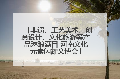 非遗、工艺美术、创意设计、文化旅游等产品琳琅满目 河南文化元素闪耀文博会