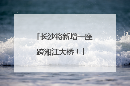 长沙将新增一座跨湘江大桥！