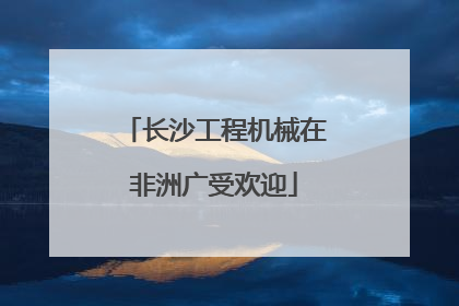 长沙工程机械在非洲广受欢迎
