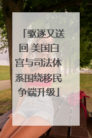 驱逐又送回 美国白宫与司法体系围绕移民争端升级