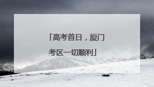 高考首日，厦门考区一切顺利