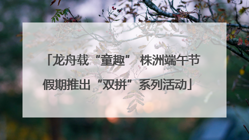 龙舟载“童趣” 株洲端午节假期推出“双拼”系列活动