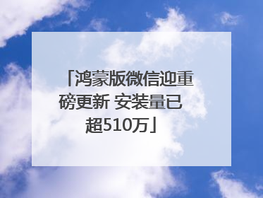 鸿蒙版微信迎重磅更新 安装量已超510万