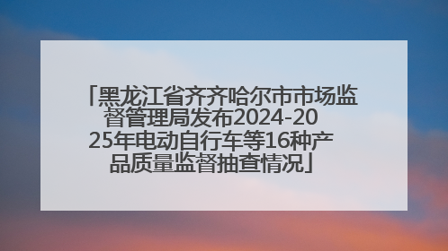 黑龙江省齐齐哈尔市市场监督管理局发布2024-2025年电动自行车等16种产品质量监督抽查情况
