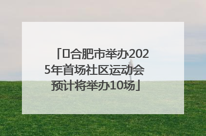 ﻿合肥市举办2025年首场社区运动会 预计将举办10场