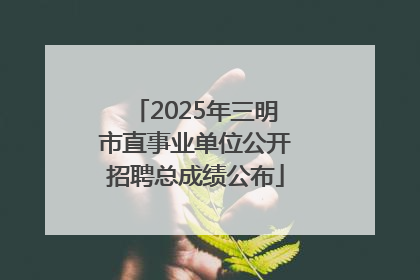 2025年三明市直事业单位公开招聘总成绩公布