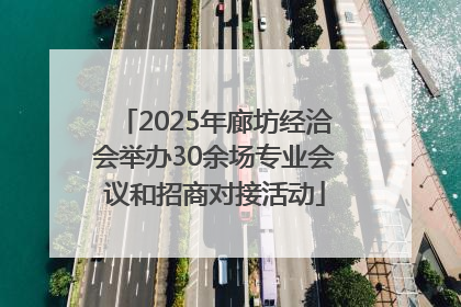 2025年廊坊经洽会举办30余场专业会议和招商对接活动