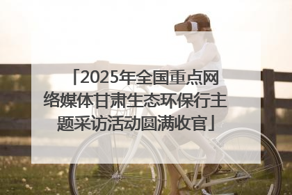2025年全国重点网络媒体甘肃生态环保行主题采访活动圆满收官