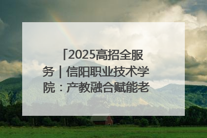2025高招全服务｜信阳职业技术学院：产教融合赋能老区高质量发展