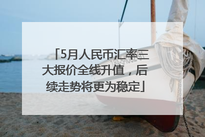 5月人民币汇率三大报价全线升值，后续走势将更为稳定