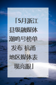 5月浙江县级融媒体潮鸣号榜单发布 杭甬地区媒体表现亮眼