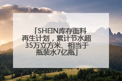 SHEIN库存面料再生计划，累计节水超35万立方米、相当于瓶装水7亿瓶